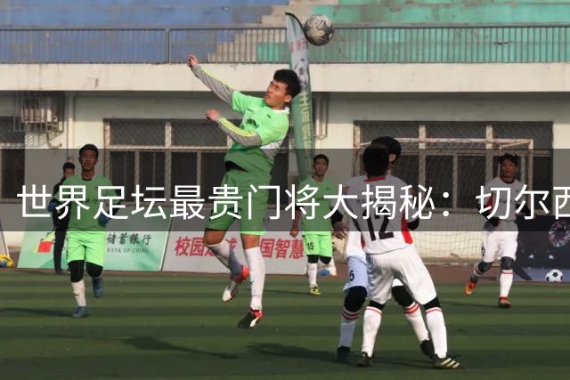 世界足坛最贵门将大揭秘：切尔西天价引援至今无人撼动