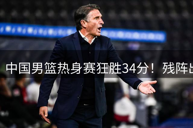 中国男篮热身赛狂胜34分！残阵出战6将闪耀，郭士强战术收奇效