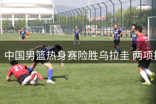 中国男篮热身赛险胜乌拉圭 两项技战术进步获认可