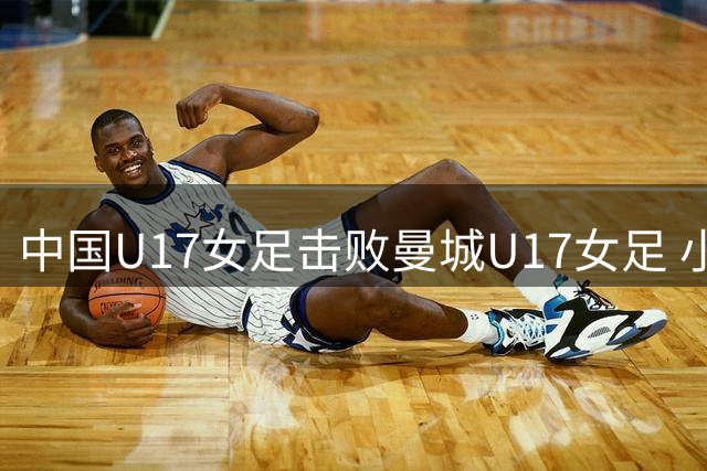中国U17女足击败曼城U17女足 小组赛三战全胜晋级