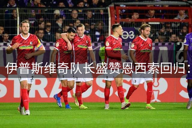 伊普斯维奇队长盛赞恩西索回归：他让球迷疯狂 全队都爱他