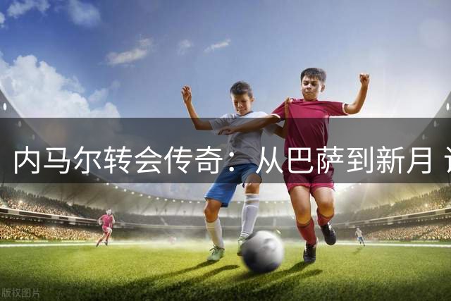 内马尔转会传奇：从巴萨到新月 谁是最佳交易赢家？