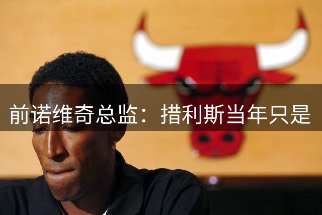 前诺维奇总监：措利斯当年只是“来错球队”，诺维奇没有看错人