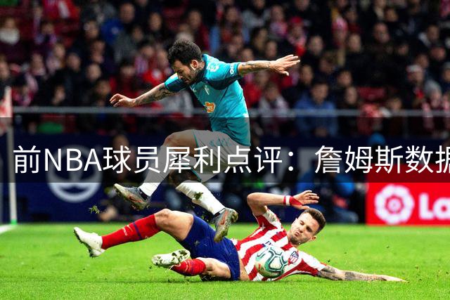 前NBA球员犀利点评：詹姆斯数据含金量遭质疑 高龄球星如何应对季后赛强度？