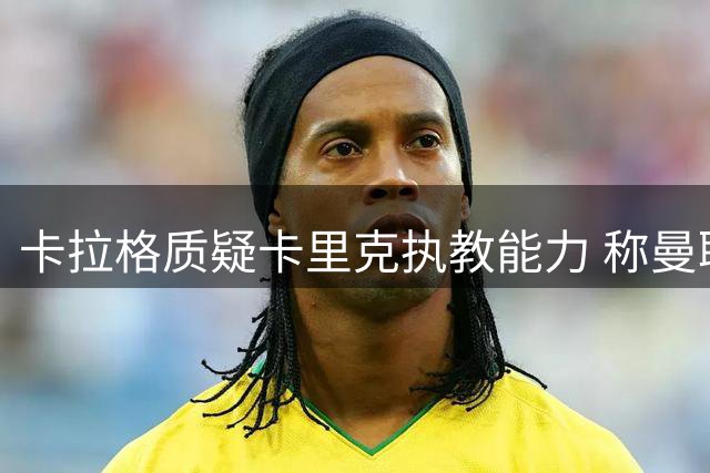 卡拉格质疑卡里克执教能力 称曼联引援策略存缺陷