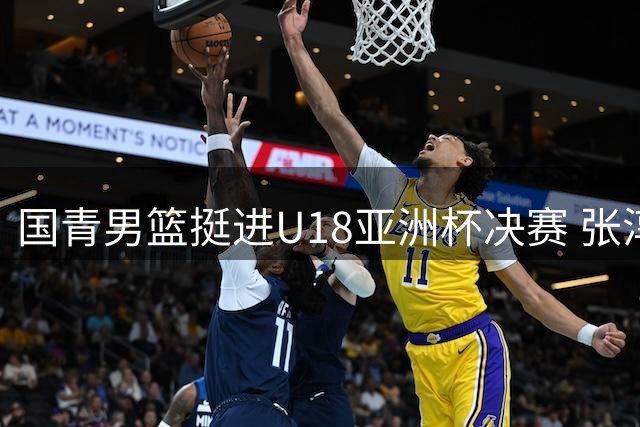 国青男篮挺进U18亚洲杯决赛 张淳智三分雨浇灭新西兰