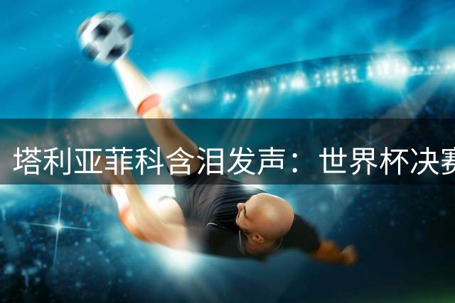 塔利亚菲科含泪发声：世界杯决赛失利刻骨铭心 但阿根廷精神永存