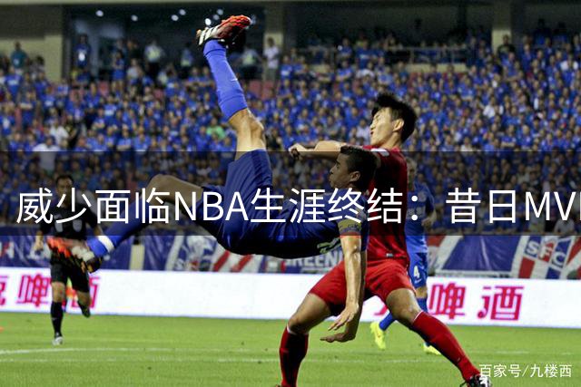 威少面临NBA生涯终结：昔日MVP为何沦为无人问津？