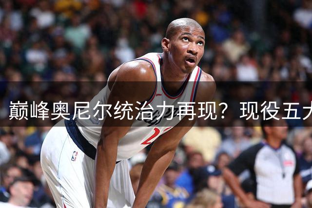 巅峰奥尼尔统治力再现？现役五大中锋谁能与之抗衡