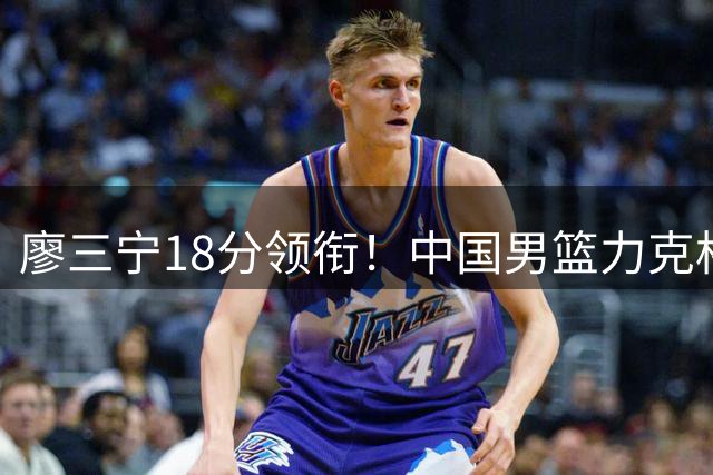 廖三宁18分领衔！中国男篮力克格鲁吉亚收获热身赛两连胜