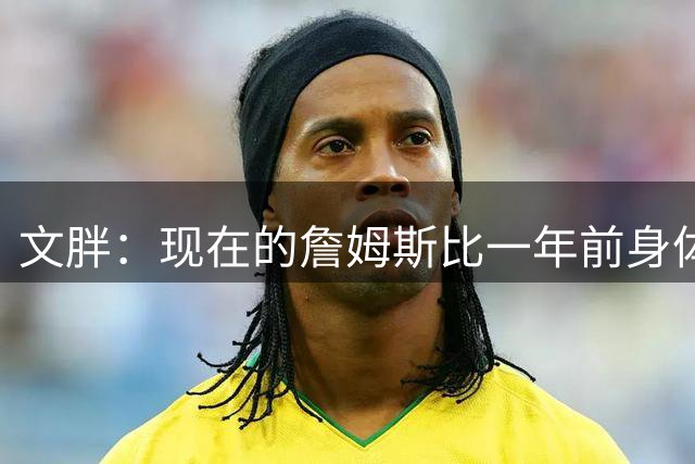 文胖：现在的詹姆斯比一年前身体状态强得多 签两年合同并非偶然