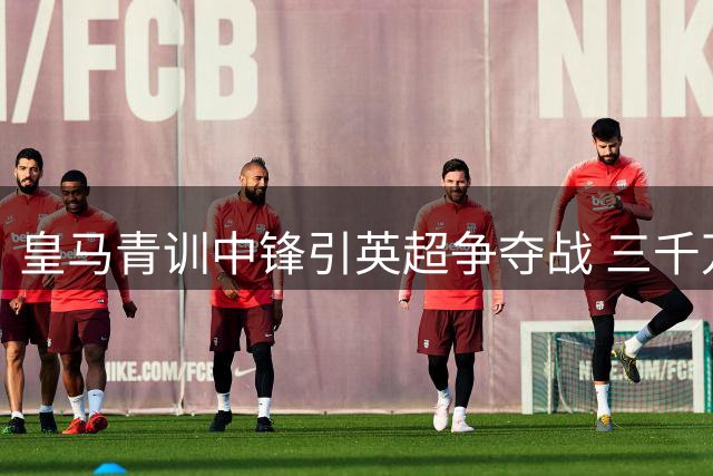 皇马青训中锋引英超争夺战 三千万欧报价牵动俱乐部抉择