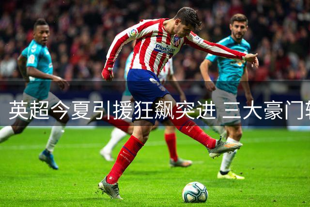英超今夏引援狂飙突进 三大豪门轮番刷新亿元天价