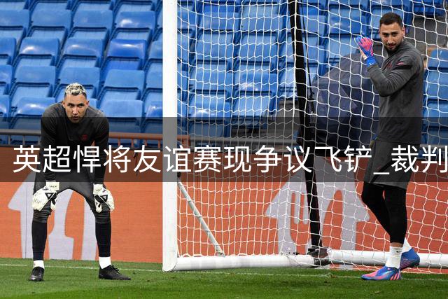 英超悍将友谊赛现争议飞铲 裁判黄牌警告引发热议