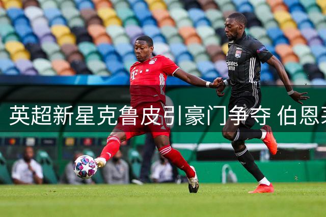 英超新星克鲁皮引豪门争夺 伯恩茅斯强硬表态今夏拒售