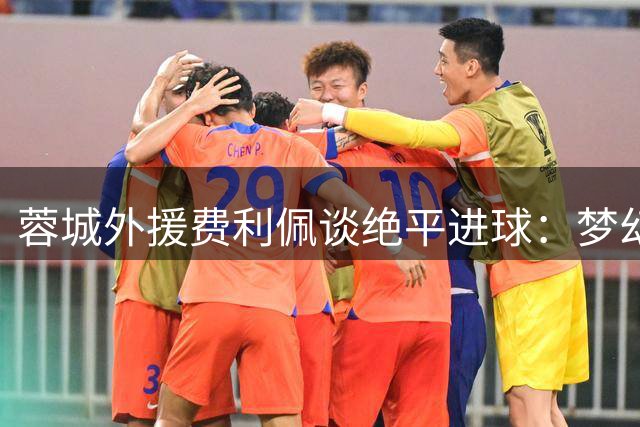 蓉城外援费利佩谈绝平进球：梦幻之夜彰显球队血性 誓将每战当决战