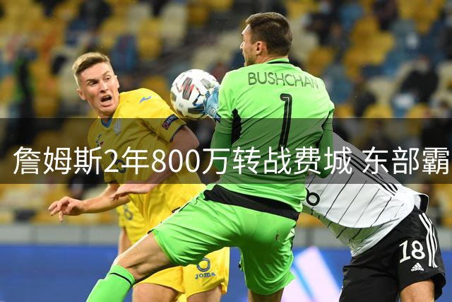 詹姆斯2年800万转战费城 东部霸主能否重掌王座？