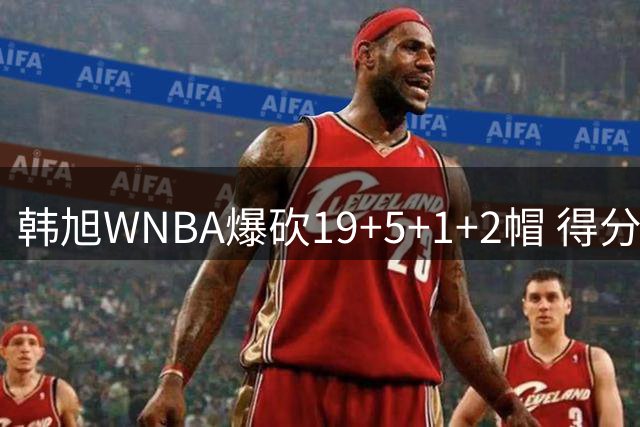 韩旭WNBA爆砍19+5+1+2帽 得分全场最高+个人赛季新高