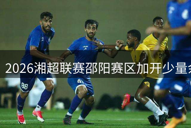 2026湘超联赛邵阳赛区加开少量余票 球迷今夜迎最后抢票机会