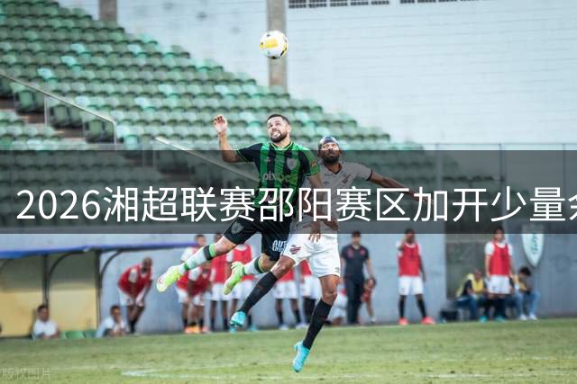 2026湘超联赛邵阳赛区加开少量余票 球迷今夜迎最后抢票机会