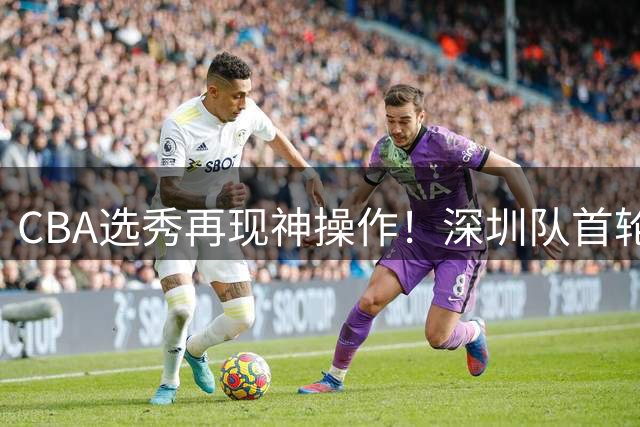 CBA选秀再现神操作！深圳队首轮弃权后选中名宿之子单泽宇